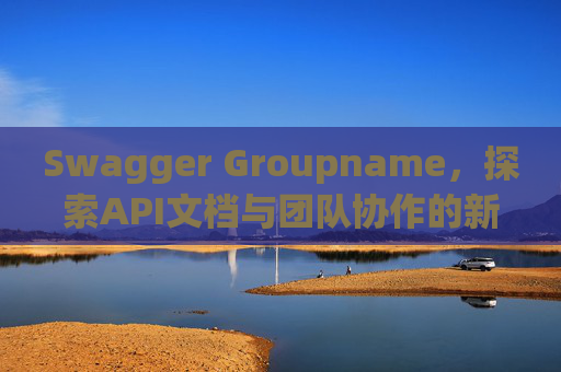 Swagger Groupname，探索API文档与团队协作的新境界